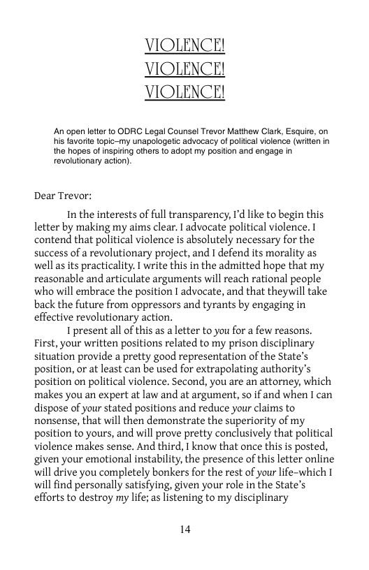 VIOLENCE! VIOLENCE! VIOLENCE!  An open letter to ODRC Legal Counsel Trevor Matthew Clark, Esquire, on his favorite topic-my unapologetic advocacy of politcal violence (writien in the hopes of inspiring others to adopt my position and engage n revolutionary action).  Dear Trevor:  In the interests of full transparency, I’d like to begin this letter by making my aims clear. I advocate political violence. 1 contend that political violence is absolutely necessary for the success of a revolutionary project, and I defend its morality as wellas its practicality. I write this in the admitted hope that my reasonable and articulate arguments will reach rational people who will embrace the position | advocate, and that theywill take back the future from oppressors and tyrants by engaging in effective revolutionary action.  I present all of this as a letter to you for a few reasons. First, your written positions related to my prison disciplinary situation provide a pretty good representation of the State’s position, or at least can be used for extrapolating authority’s position on political violence. Second, you are an attorney, which makes you an expert at law and at argument, so if and when I can dispose of your stated positions and reduce your claims to nonsense, that will then demonstrate the superiority of my position to yours, and will prove pretty conclusively that political violence makes sense. And third, 1 know that once this is posted, given your emotional instability, the presence of this letter online will drive you completely bonkers for the rest of your life-which 1 will find personally satisfying, given your role in the State’s efforts to destroy my life; as listening to my disciplinary  14 